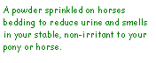 Text Box: A powder sprinkled on horses bedding to reduce urine and smells in your stable, non-irritant to your pony or horse.