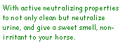 Text Box: With active neutralizing properties to not only clean but neutralize urine, and give a sweet smell, non-irritant to your horse. 